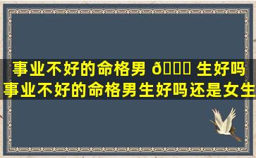 事业不好的命格男 🐘 生好吗（事业不好的命格男生好吗还是女生）